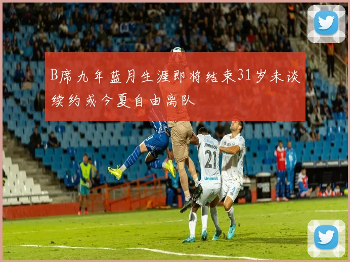 B席九年蓝月生涯即将结束31岁未谈续约或今夏自由离队