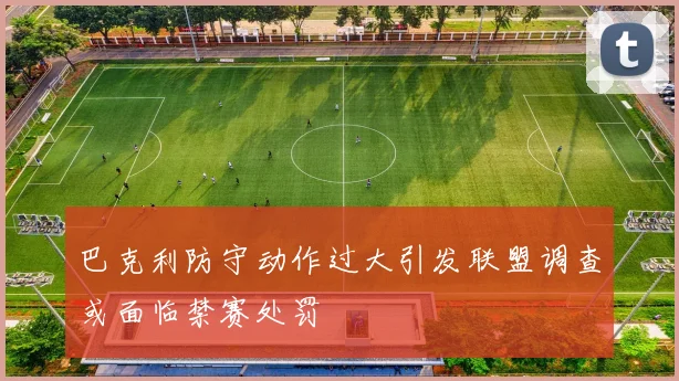 巴克利防守动作过大引发联盟调查或面临禁赛处罚