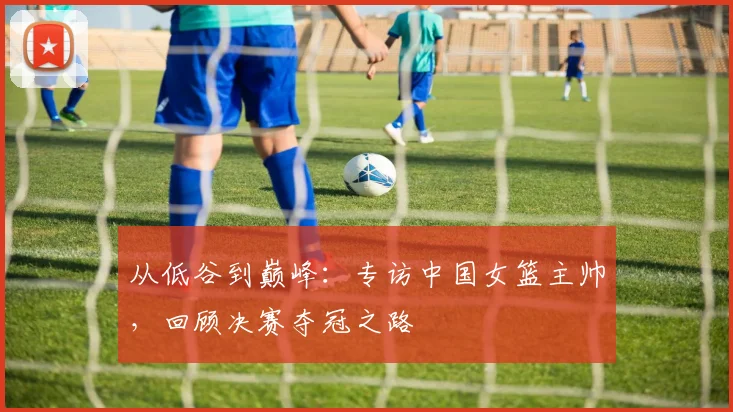 从低谷到巅峰：专访中国女篮主帅，回顾决赛夺冠之路