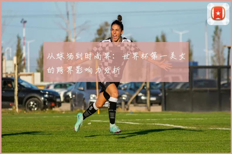 从球场到时尚界：世界杯第一美女的跨界影响力分析