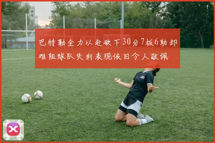 巴特勒全力以赴砍下30分7板6助却难阻球队失利表现依旧令人敬佩