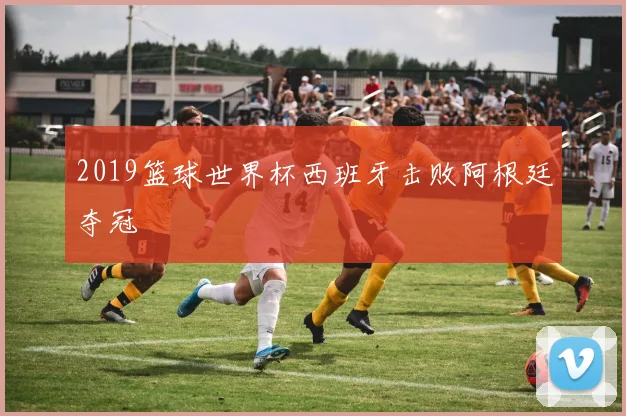 2019篮球世界杯西班牙击败阿根廷夺冠