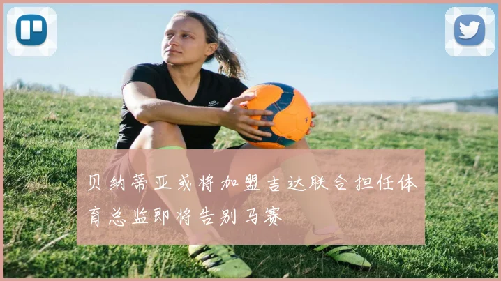 贝纳蒂亚或将加盟吉达联合担任体育总监即将告别马赛