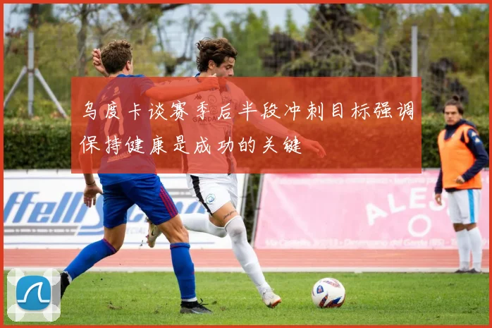 乌度卡谈赛季后半段冲刺目标强调保持健康是成功的关键